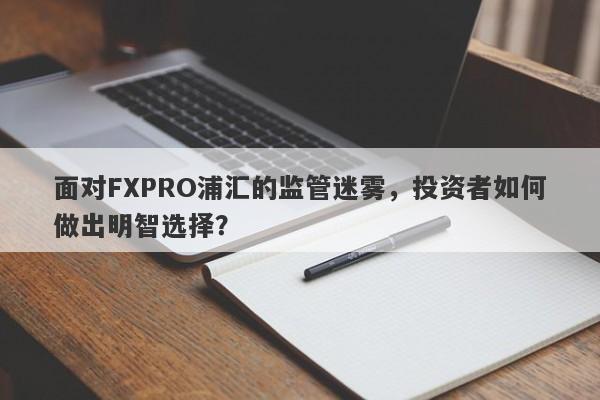 面对FXPRO浦汇的监管迷雾，投资者如何做出明智选择？