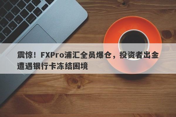 震惊！FXPro浦汇全员爆仓，投资者出金遭遇银行卡冻结困境