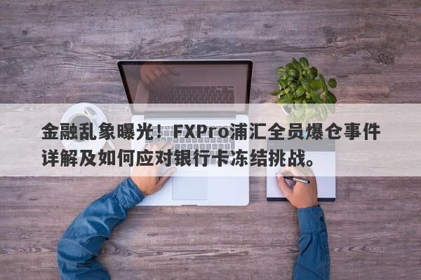 金融乱象曝光！FXPro浦汇全员爆仓事件详解及如何应对银行卡冻结挑战。