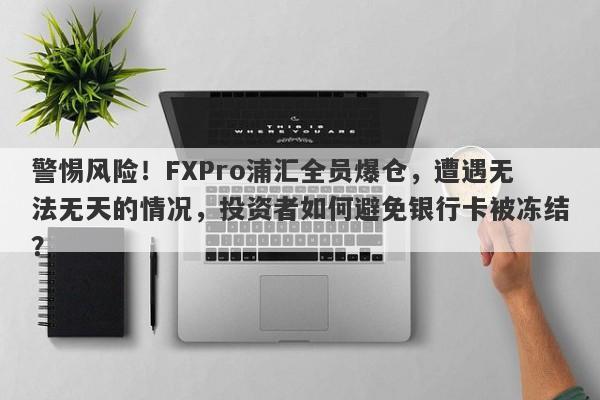 警惕风险！FXPro浦汇全员爆仓，遭遇无法无天的情况，投资者如何避免银行卡被冻结？