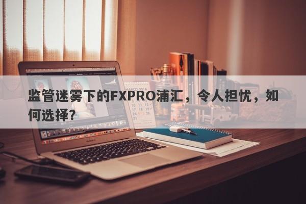 监管迷雾下的FXPRO浦汇，令人担忧，如何选择？