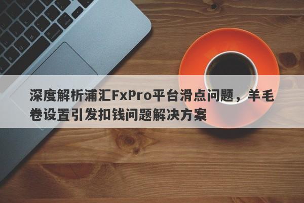 深度解析浦汇FxPro平台滑点问题，羊毛卷设置引发扣钱问题解决方案