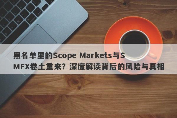 黑名单里的Scope Markets与SMFX卷土重来？深度解读背后的风险与真相