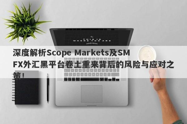 深度解析Scope Markets及SMFX外汇黑平台卷土重来背后的风险与应对之策！