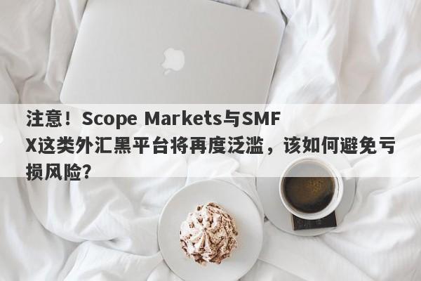 注意！Scope Markets与SMFX这类外汇黑平台将再度泛滥，该如何避免亏损风险？