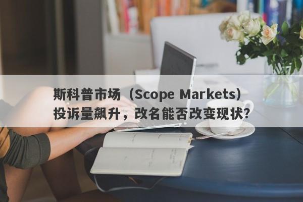 斯科普市场（Scope Markets）投诉量飙升，改名能否改变现状？