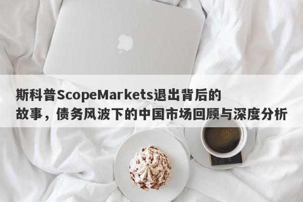 斯科普ScopeMarkets退出背后的故事，债务风波下的中国市场回顾与深度分析