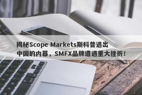 揭秘Scope Markets斯科普退出中国的内幕，SMFX品牌遭遇重大挫折！