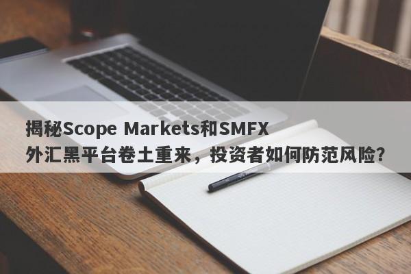 揭秘Scope Markets和SMFX外汇黑平台卷土重来，投资者如何防范风险？