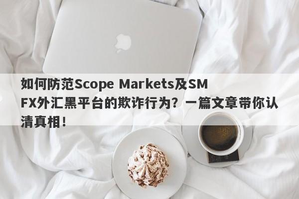 如何防范Scope Markets及SMFX外汇黑平台的欺诈行为？一篇文章带你认清真相！