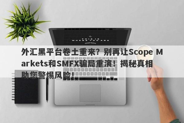 外汇黑平台卷土重来？别再让Scope Markets和SMFX骗局重演！揭秘真相助您警惕风险！