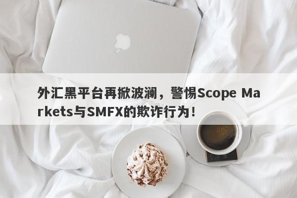 外汇黑平台再掀波澜，警惕Scope Markets与SMFX的欺诈行为！