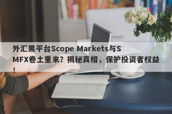 外汇黑平台Scope Markets与SMFX卷土重来？揭秘真相，保护投资者权益！