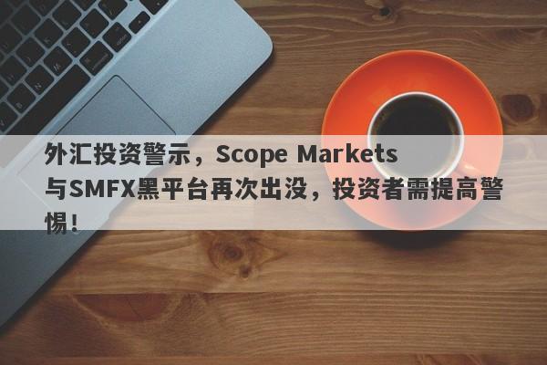 外汇投资警示，Scope Markets与SMFX黑平台再次出没，投资者需提高警惕！