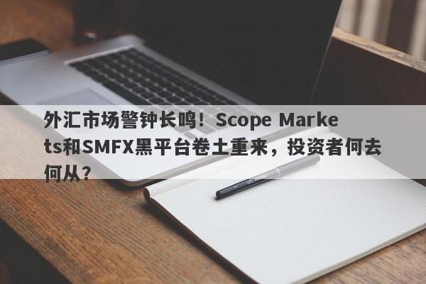 外汇市场警钟长鸣！Scope Markets和SMFX黑平台卷土重来，投资者何去何从？