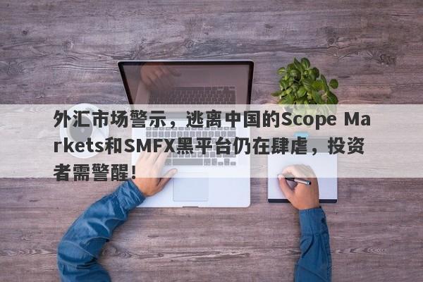 外汇市场警示，逃离中国的Scope Markets和SMFX黑平台仍在肆虐，投资者需警醒！