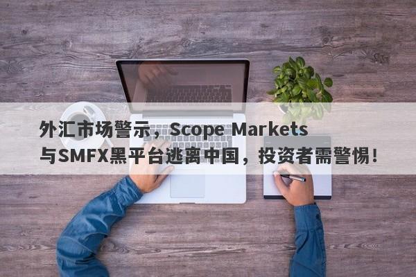 外汇市场警示，Scope Markets与SMFX黑平台逃离中国，投资者需警惕！