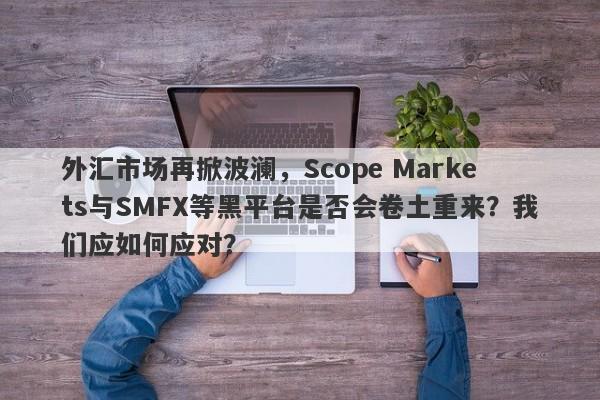 外汇市场再掀波澜，Scope Markets与SMFX等黑平台是否会卷土重来？我们应如何应对？