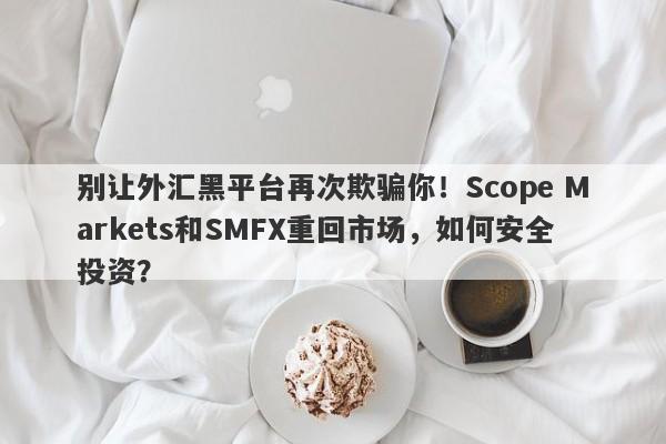 别让外汇黑平台再次欺骗你！Scope Markets和SMFX重回市场，如何安全投资？