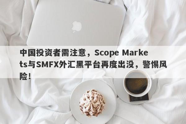 中国投资者需注意，Scope Markets与SMFX外汇黑平台再度出没，警惕风险！