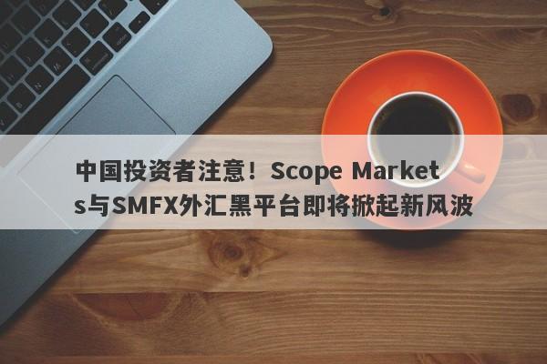 中国投资者注意！Scope Markets与SMFX外汇黑平台即将掀起新风波