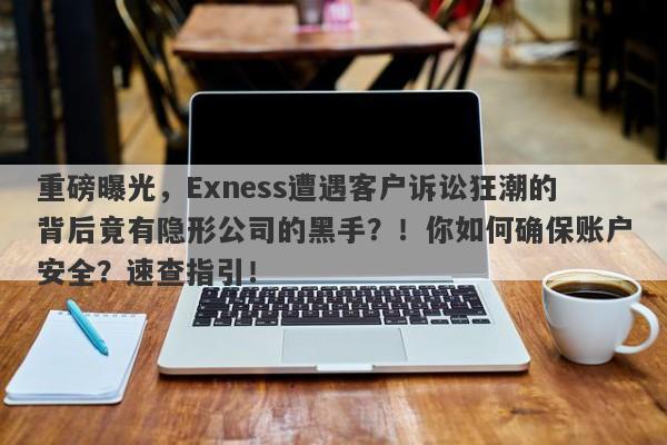 重磅曝光，Exness遭遇客户诉讼狂潮的背后竟有隐形公司的黑手？！你如何确保账户安全？速查指引！