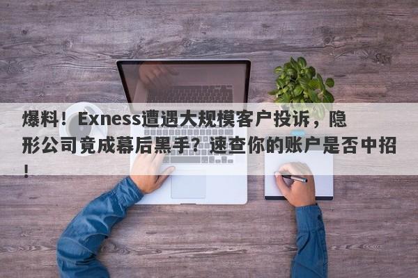 爆料！Exness遭遇大规模客户投诉，隐形公司竟成幕后黑手？速查你的账户是否中招！