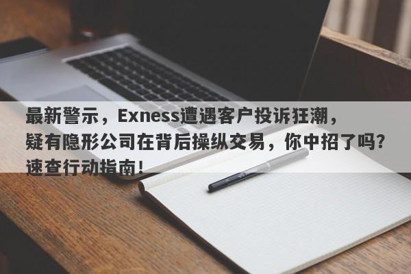 最新警示，Exness遭遇客户投诉狂潮，疑有隐形公司在背后操纵交易，你中招了吗？速查行动指南！