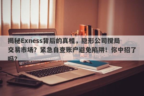 揭秘Exness背后的真相，隐形公司搅局交易市场？紧急自查账户避免陷阱！你中招了吗？