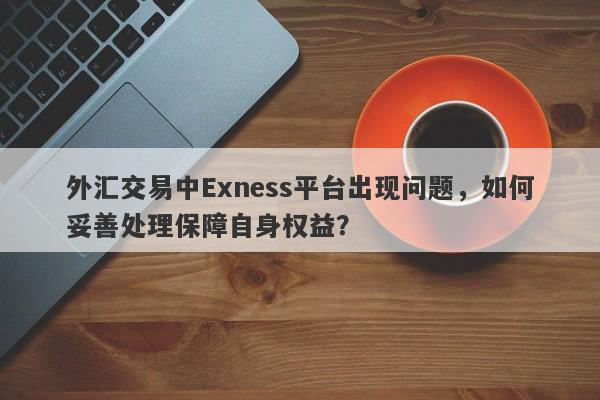 外汇交易中Exness平台出现问题，如何妥善处理保障自身权益？