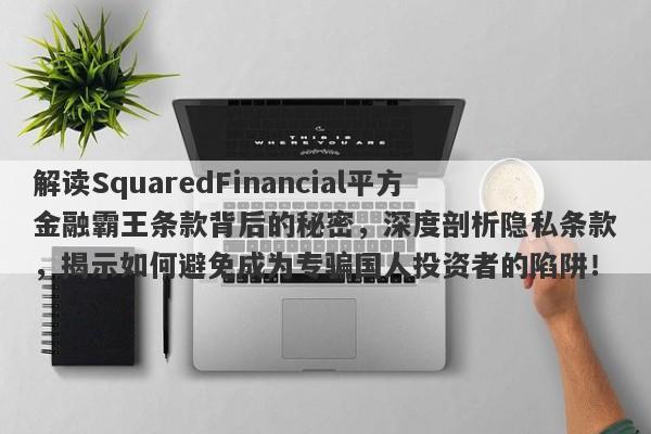 解读SquaredFinancial平方金融霸王条款背后的秘密，深度剖析隐私条款，揭示如何避免成为专骗国人投资者的陷阱！