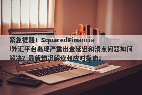 紧急提醒！SquaredFinancial外汇平台出现严重出金延迟和滑点问题如何解决？最新情况解读和应对指南！