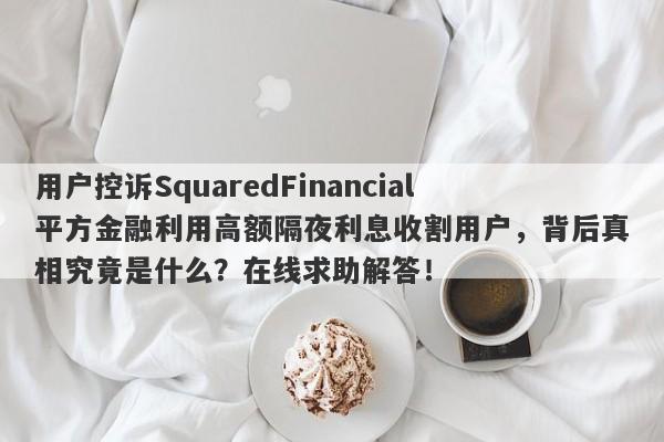 用户控诉SquaredFinancial平方金融利用高额隔夜利息收割用户，背后真相究竟是什么？在线求助解答！