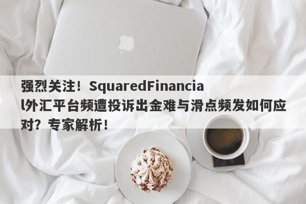 强烈关注！SquaredFinancial外汇平台频遭投诉出金难与滑点频发如何应对？专家解析！