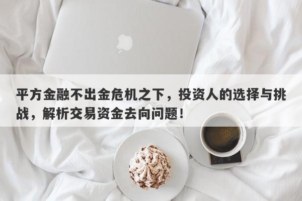 平方金融不出金危机之下，投资人的选择与挑战，解析交易资金去向问题！