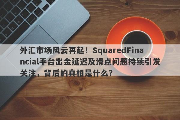 外汇市场风云再起！SquaredFinancial平台出金延迟及滑点问题持续引发关注，背后的真相是什么？