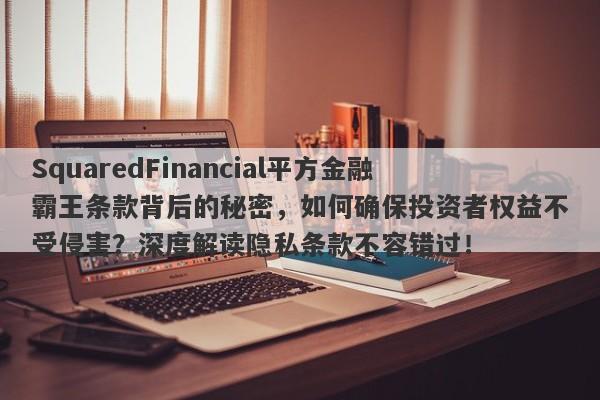 SquaredFinancial平方金融霸王条款背后的秘密，如何确保投资者权益不受侵害？深度解读隐私条款不容错过！