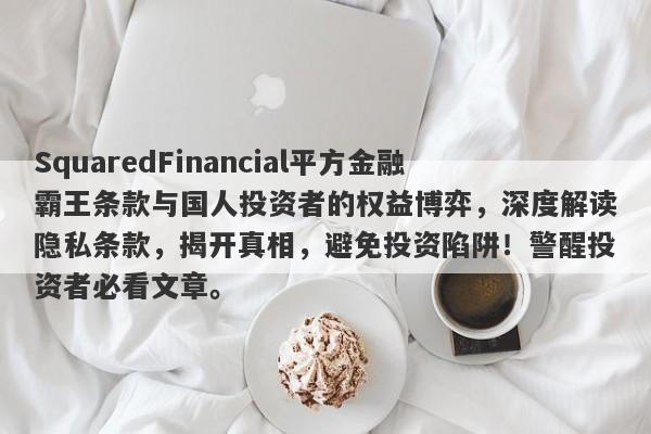 SquaredFinancial平方金融霸王条款与国人投资者的权益博弈，深度解读隐私条款，揭开真相，避免投资陷阱！警醒投资者必看文章。