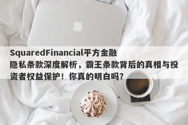 SquaredFinancial平方金融隐私条款深度解析，霸王条款背后的真相与投资者权益保护！你真的明白吗？