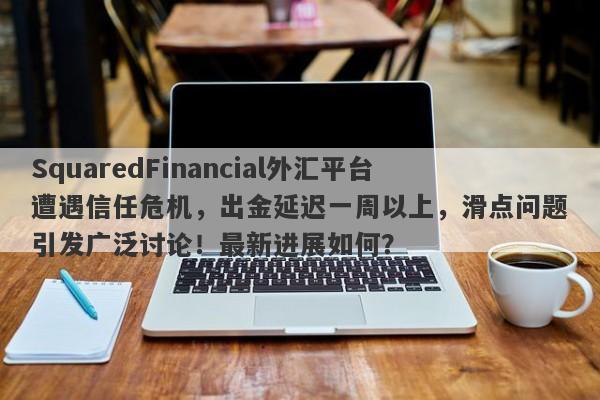 SquaredFinancial外汇平台遭遇信任危机，出金延迟一周以上，滑点问题引发广泛讨论！最新进展如何？