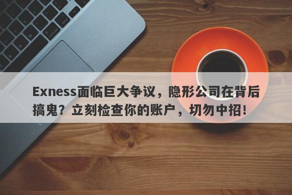 Exness面临巨大争议，隐形公司在背后搞鬼？立刻检查你的账户，切勿中招！