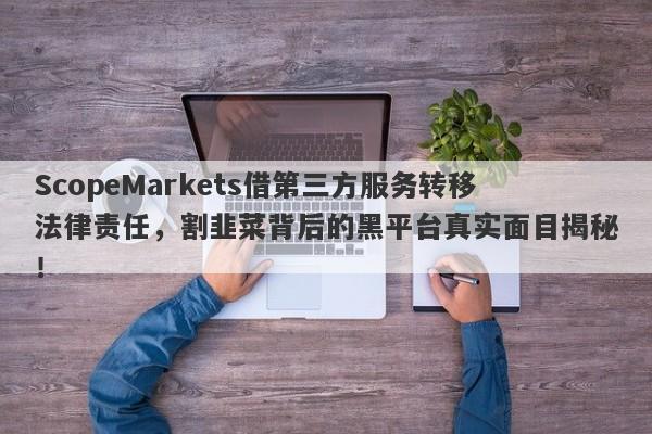 ScopeMarkets借第三方服务转移法律责任，割韭菜背后的黑平台真实面目揭秘！