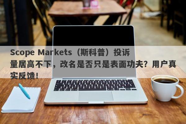 Scope Markets（斯科普）投诉量居高不下，改名是否只是表面功夫？用户真实反馈！