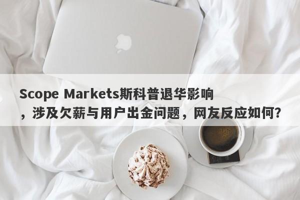 Scope Markets斯科普退华影响，涉及欠薪与用户出金问题，网友反应如何？