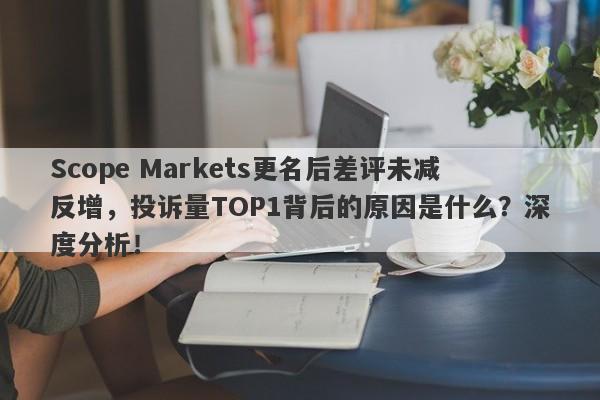 Scope Markets更名后差评未减反增，投诉量TOP1背后的原因是什么？深度分析！