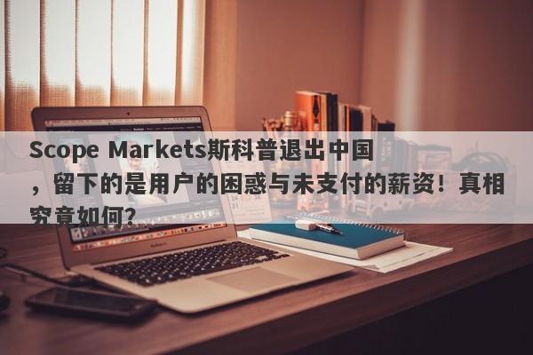 Scope Markets斯科普退出中国，留下的是用户的困惑与未支付的薪资！真相究竟如何？