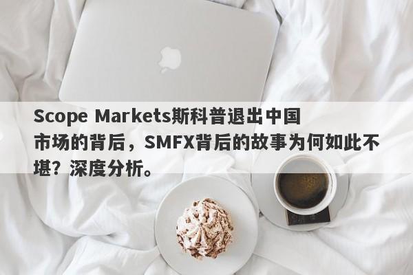 Scope Markets斯科普退出中国市场的背后，SMFX背后的故事为何如此不堪？深度分析。