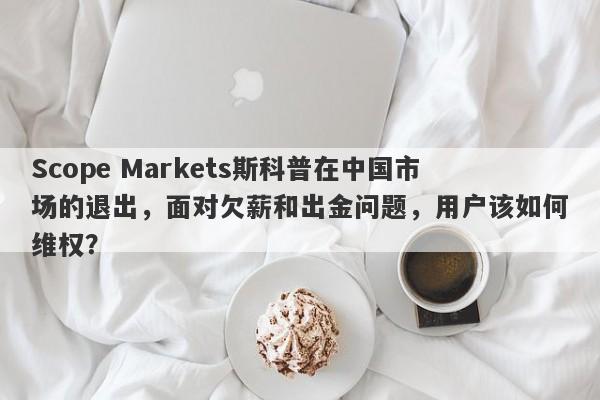 Scope Markets斯科普在中国市场的退出，面对欠薪和出金问题，用户该如何维权？