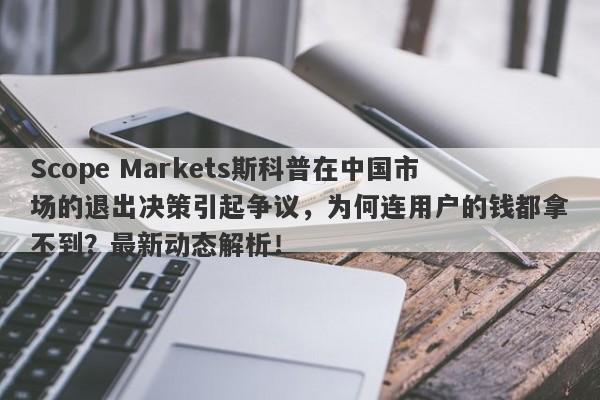 Scope Markets斯科普在中国市场的退出决策引起争议，为何连用户的钱都拿不到？最新动态解析！