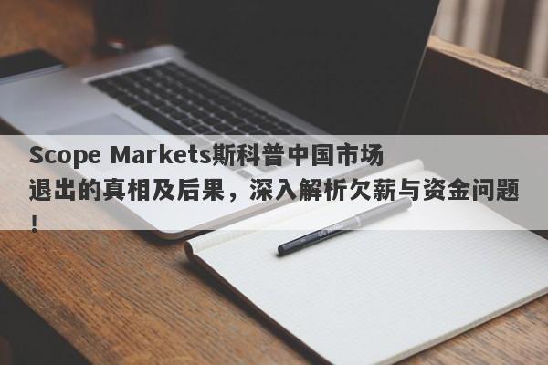 Scope Markets斯科普中国市场退出的真相及后果，深入解析欠薪与资金问题！